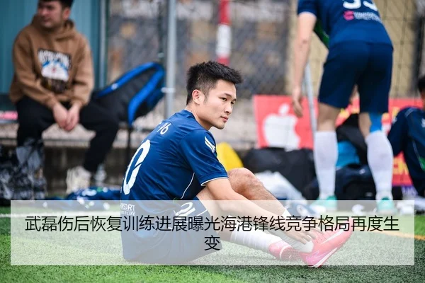 武磊伤后恢复训练进展曝光海港锋线竞争格局再度生变
