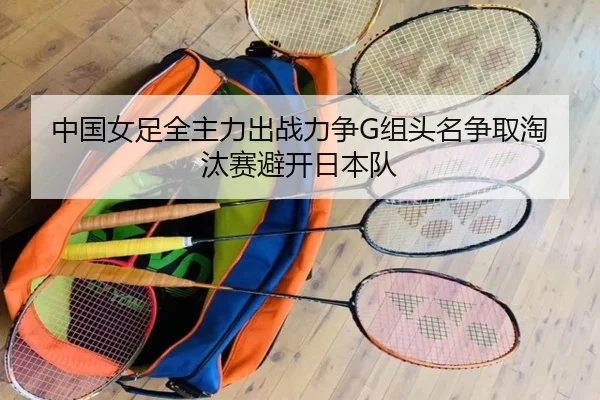 中国女足全主力出战力争G组头名争取淘汰赛避开日本队